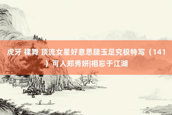 虎牙 裸舞 顶流女星好意思腿玉足究极特写（141）可人郑秀妍|相忘于江湖