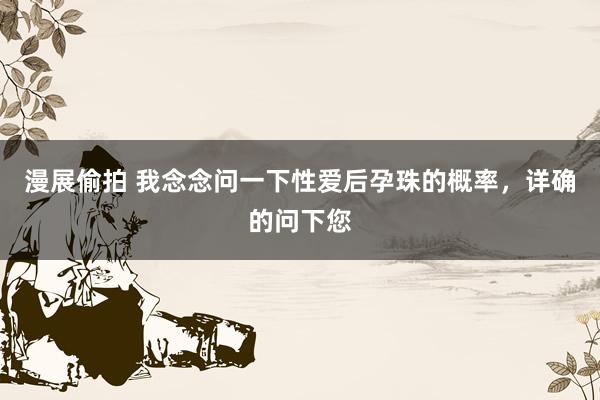漫展偷拍 我念念问一下性爱后孕珠的概率，详确的问下您