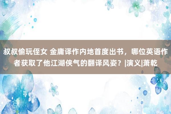 叔叔偷玩侄女 金庸译作内地首度出书，哪位英语作者获取了他江湖侠气的翻译风姿？|演义|萧乾