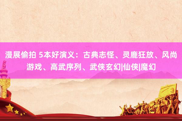 漫展偷拍 5本好演义：古典志怪、灵鹿狂放、风尚游戏、高武序列、武侠玄幻|仙侠|魔幻