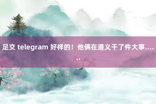 足交 telegram 好样的！他俩在遵义干了件大事......