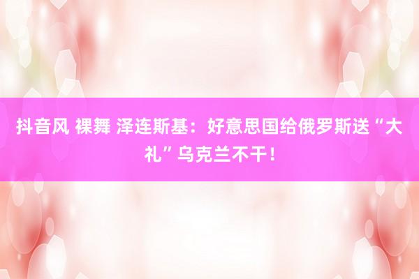 抖音风 裸舞 泽连斯基：好意思国给俄罗斯送“大礼”乌克兰不干！