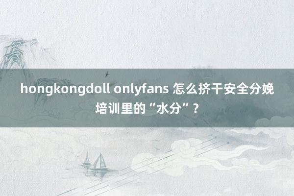 hongkongdoll onlyfans 怎么挤干安全分娩培训里的“水分”？
