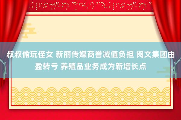 叔叔偷玩侄女 新丽传媒商誉减值负担 阅文集团由盈转亏 养殖品业务成为新增长点