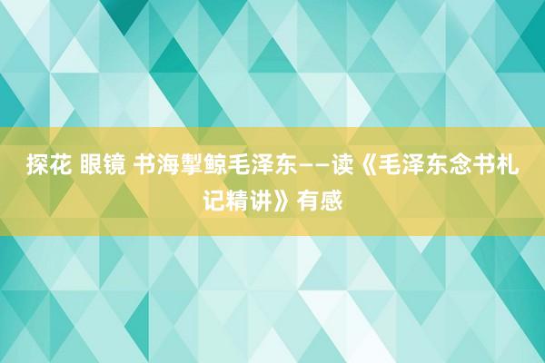 探花 眼镜 书海掣鲸毛泽东——读《毛泽东念书札记精讲》有感