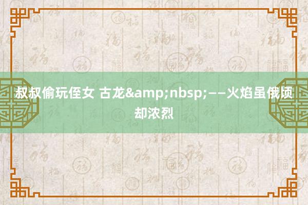 叔叔偷玩侄女 古龙&nbsp;——火焰虽俄顷却浓烈