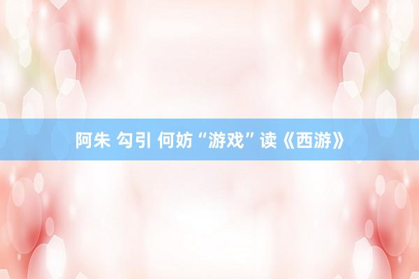 阿朱 勾引 何妨“游戏”读《西游》