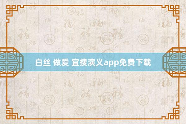 白丝 做爱 宜搜演义app免费下载