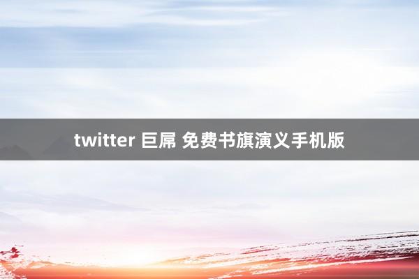 twitter 巨屌 免费书旗演义手机版