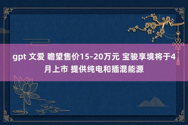 gpt 文爱 瞻望售价15-20万元 宝骏享境将于4月上市 提供纯电和插混能源