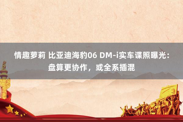 情趣萝莉 比亚迪海豹06 DM-i实车谍照曝光：盘算更协作，或全系插混