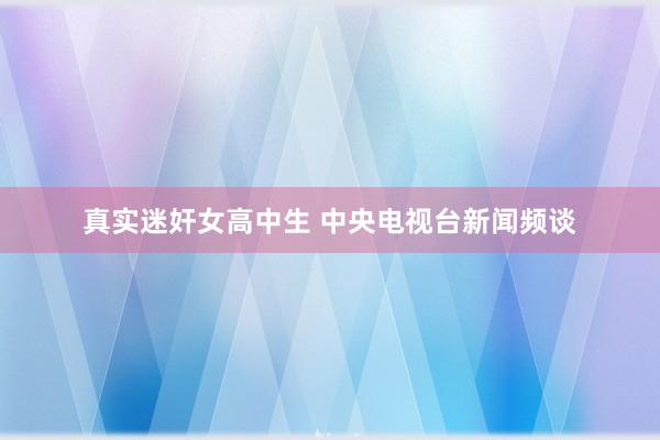 真实迷奸女高中生 中央电视台新闻频谈