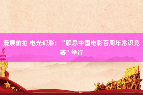 漫展偷拍 电光幻影：“顾忌中国电影百周年常识竞赛”举行