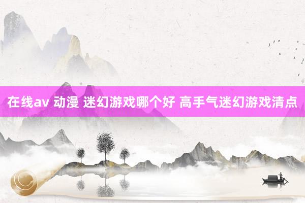 在线av 动漫 迷幻游戏哪个好 高手气迷幻游戏清点