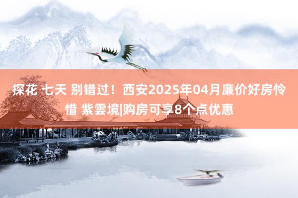 探花 七天 别错过！西安2025年04月廉价好房怜惜 紫雲境|购房可享8个点优惠