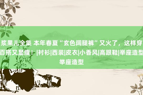 浆果儿全集 本年春夏“玄色阔腿裤”又火了，这样穿百搭又显瘦！|衬衫|西装|皮衣|小香风|高跟鞋|举座造型