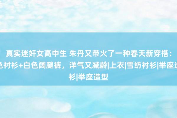 真实迷奸女高中生 朱丹又带火了一种春天新穿搭：蓝色衬衫+白色阔腿裤，洋气又减龄|上衣|雪纺衬衫|举座造型