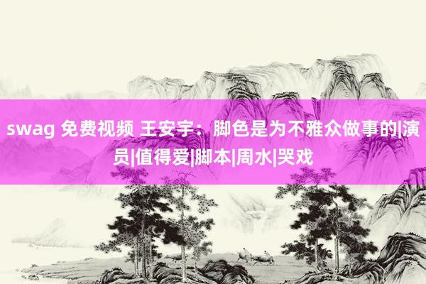 swag 免费视频 王安宇：脚色是为不雅众做事的|演员|值得爱|脚本|周水|哭戏