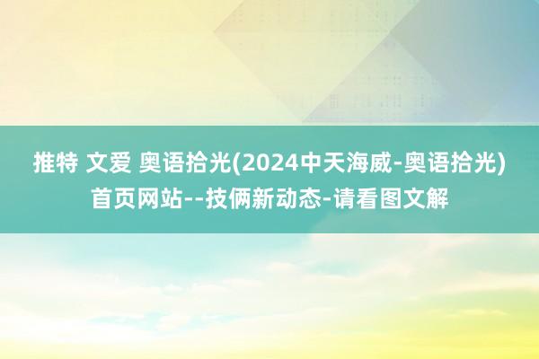 推特 文爱 奥语拾光(2024中天海威-奥语拾光)首页网站--技俩新动态-请看图文解