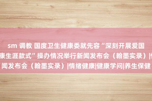 sm 调教 国度卫生健康委就先容“深刻开展爱国卫生解析，倡导讲究健康生涯款式”操办情况举行新闻发布会（翰墨实录）|情绪健康|健康学问|养生保健