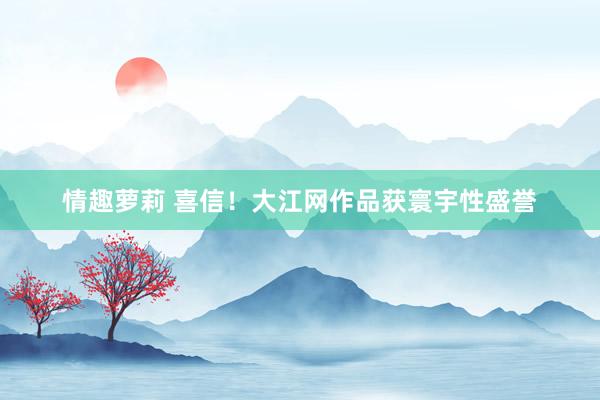 情趣萝莉 喜信！大江网作品获寰宇性盛誉