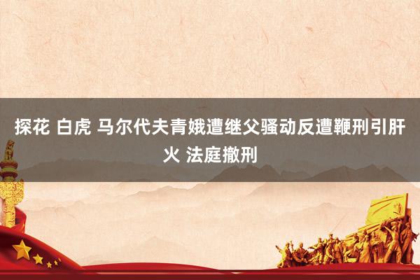 探花 白虎 马尔代夫青娥遭继父骚动反遭鞭刑引肝火 法庭撤刑