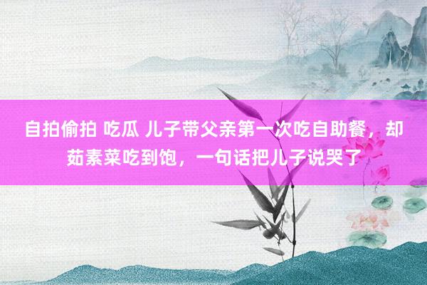 自拍偷拍 吃瓜 儿子带父亲第一次吃自助餐，却茹素菜吃到饱，一句话把儿子说哭了