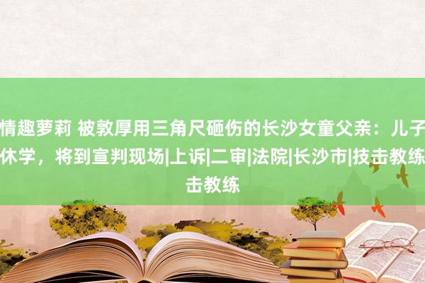 情趣萝莉 被敦厚用三角尺砸伤的长沙女童父亲：儿子休学，将到宣判现场|上诉|二审|法院|长沙市|技击教练