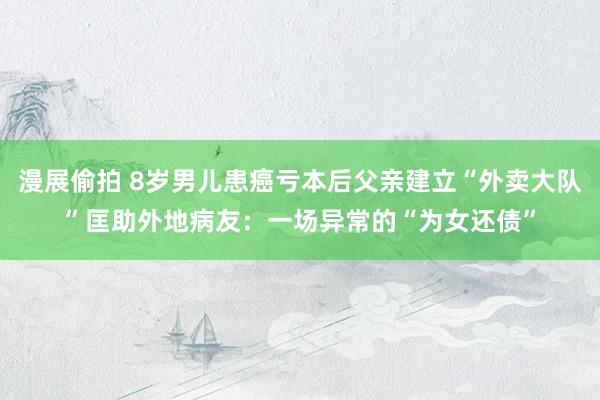 漫展偷拍 8岁男儿患癌亏本后父亲建立“外卖大队”匡助外地病友：一场异常的“为女还债”