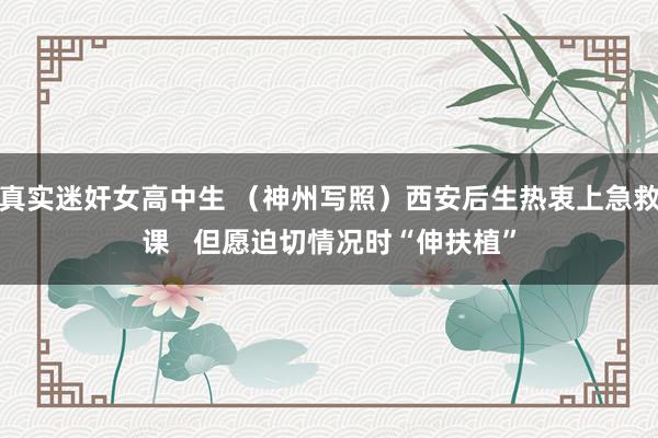 真实迷奸女高中生 （神州写照）西安后生热衷上急救课   但愿迫切情况时“伸扶植”