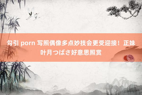 勾引 porn 写照偶像多点妙技会更受迎接！正妹叶月つばさ好意思照赏