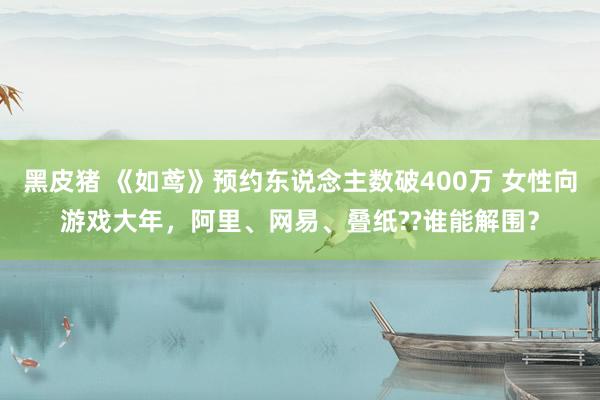 黑皮猪 《如鸢》预约东说念主数破400万 女性向游戏大年，阿里、网易、叠纸??谁能解围？