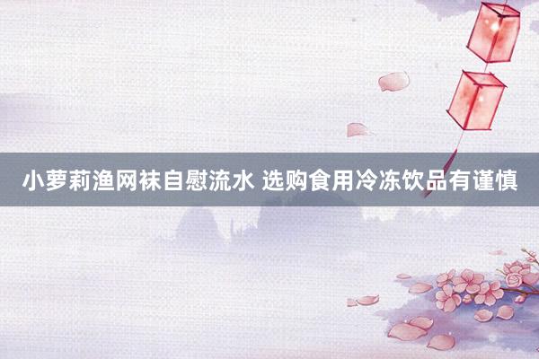 小萝莉渔网袜自慰流水 选购食用冷冻饮品有谨慎