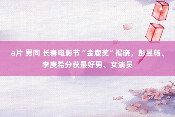 a片 男同 长春电影节“金鹿奖”揭晓，彭昱畅、李庚希分获最好男、女演员