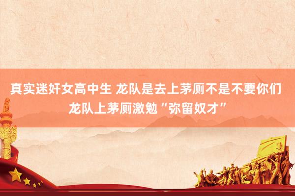 真实迷奸女高中生 龙队是去上茅厕不是不要你们 龙队上茅厕激勉“弥留奴才”