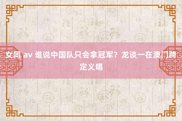 女同 av 谁说中国队只会拿冠军？龙谈一在澳门跨定义唱