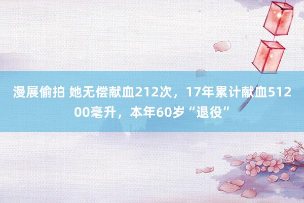 漫展偷拍 她无偿献血212次，17年累计献血51200毫升，本年60岁“退役”