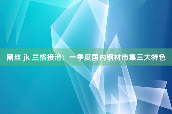 黑丝 jk 兰格接洽：一季度国内钢材市集三大特色