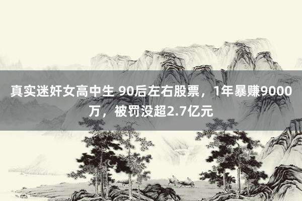 真实迷奸女高中生 90后左右股票，1年暴赚9000万，被罚没超2.7亿元