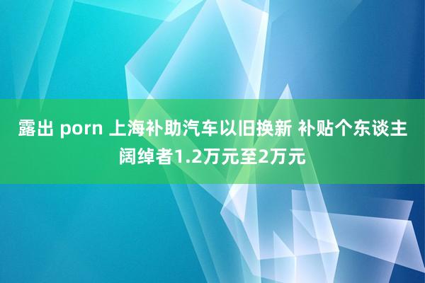 露出 porn 上海补助汽车以旧换新 补贴个东谈主阔绰者1.2万元至2万元