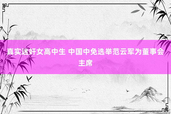 真实迷奸女高中生 中国中免选举范云军为董事会主席