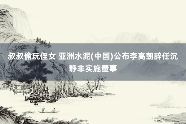 叔叔偷玩侄女 亚洲水泥(中国)公布李高朝辞任沉静非实施董事