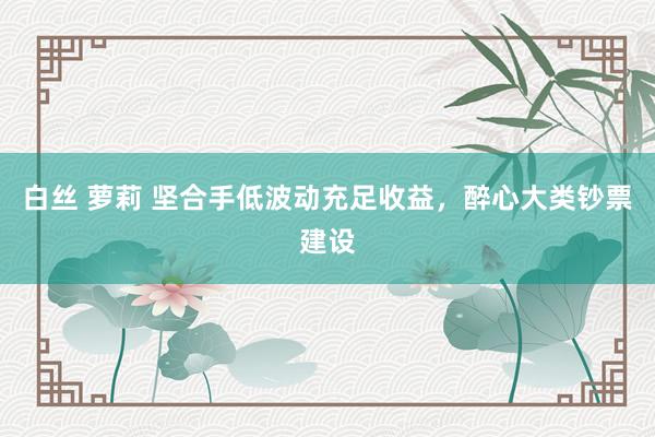 白丝 萝莉 坚合手低波动充足收益，醉心大类钞票建设