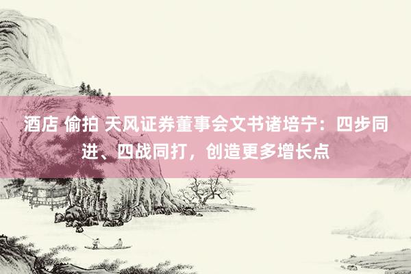 酒店 偷拍 天风证券董事会文书诸培宁：四步同进、四战同打，创造更多增长点