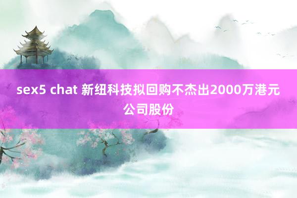 sex5 chat 新纽科技拟回购不杰出2000万港元公司股份