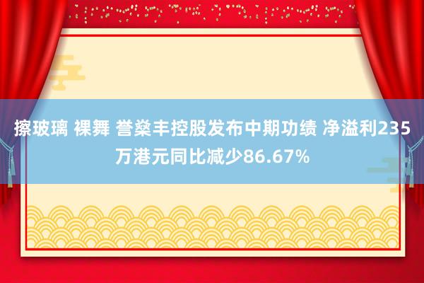 擦玻璃 裸舞 誉燊丰控股发布中期功绩 净溢利235万港元同比减少86.67%