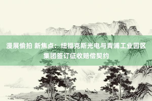 漫展偷拍 新焦点：纽福克斯光电与青浦工业园区集团签订征收赔偿契约