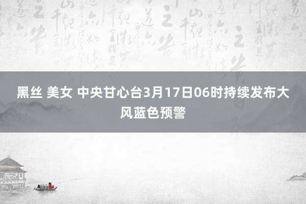 黑丝 美女 中央甘心台3月17日06时持续发布大风蓝色预警