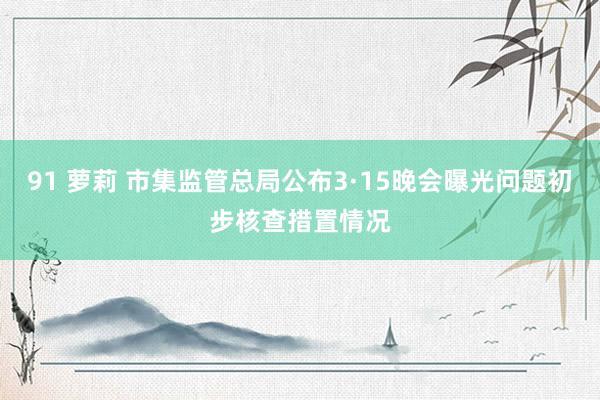 91 萝莉 市集监管总局公布3·15晚会曝光问题初步核查措置情况
