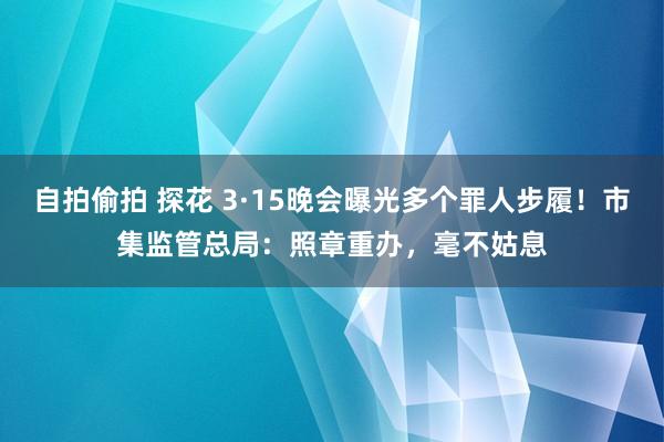 自拍偷拍 探花 3·15晚会曝光多个罪人步履！市集监管总局：照章重办，毫不姑息